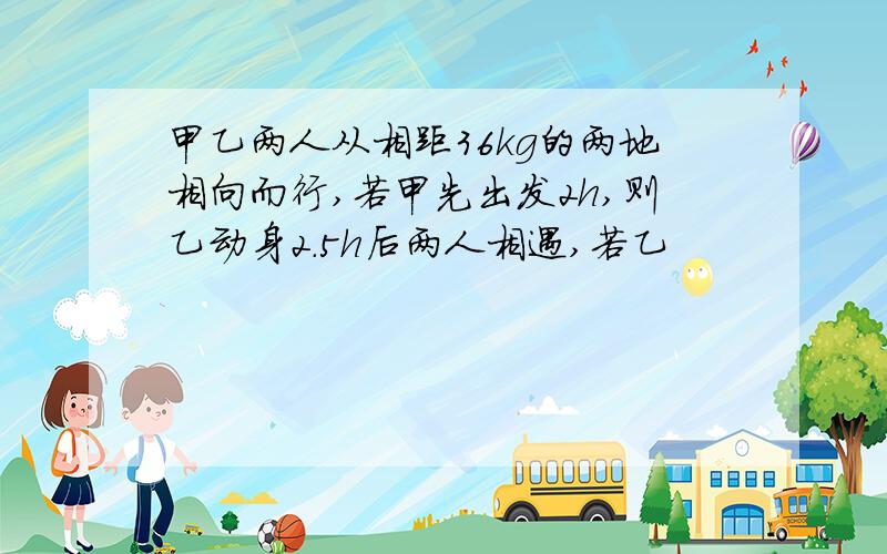 甲乙两人从相距36kg的两地相向而行,若甲先出发2h,则乙动身2.5h后两人相遇,若乙