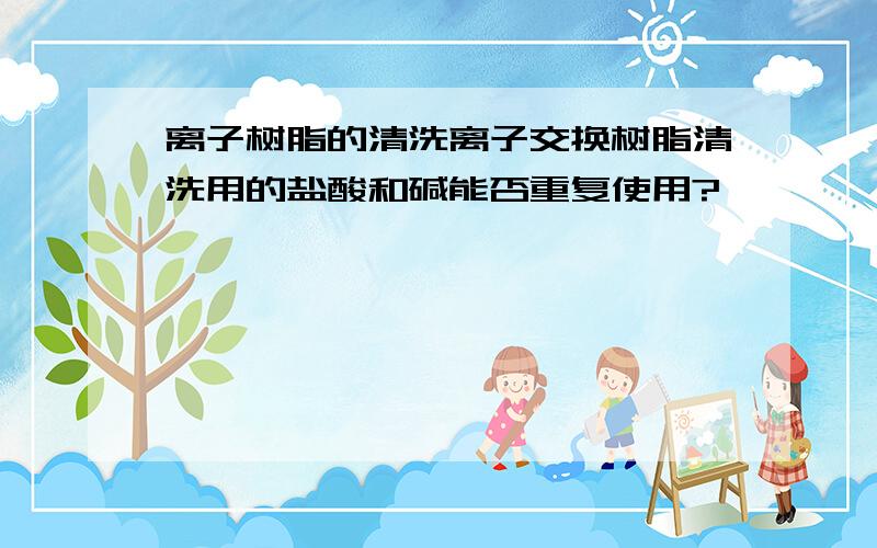 离子树脂的清洗离子交换树脂清洗用的盐酸和碱能否重复使用?