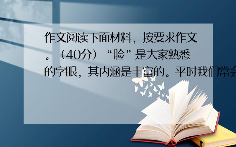 作文阅读下面材料，按要求作文。（40分）“脸”是大家熟悉的字眼，其内涵是丰富的。平时我们常会想起与“脸”有关的情景，思考