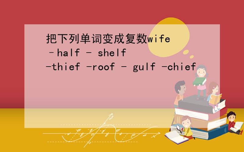 把下列单词变成复数wife –half - shelf -thief -roof - gulf -chief