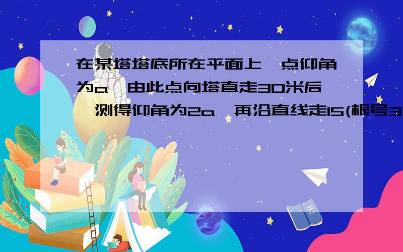 在某塔塔底所在平面上一点仰角为a,由此点向塔直走30米后,测得仰角为2a,再沿直线走15(根号3—1）米后,又