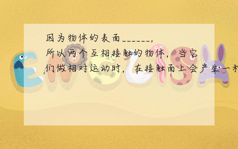 因为物体的表面______，所以两个互相接触的物体，当它们做相对运动时，在接触面上会产生一种阻碍相对运动的力，这就是__