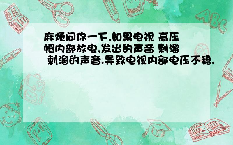 麻烦问你一下,如果电视 高压帽内部放电,发出的声音 刺溜 刺溜的声音.导致电视内部电压不稳.