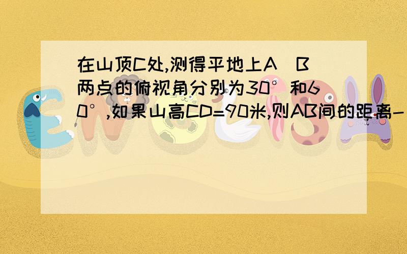 在山顶C处,测得平地上A\B两点的俯视角分别为30°和60°,如果山高CD=90米,则AB间的距离-____米