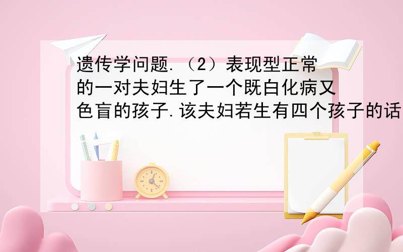 遗传学问题.（2）表现型正常的一对夫妇生了一个既白化病又色盲的孩子.该夫妇若生有四个孩子的话,其中有一个是两病兼发的孩子