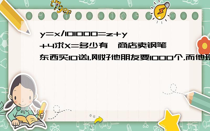 y=x/101000=z+y+4求X=多少有一商店卖钢笔东西买10送1，刚好他朋友要1000个，而他现在有4个，买多少加