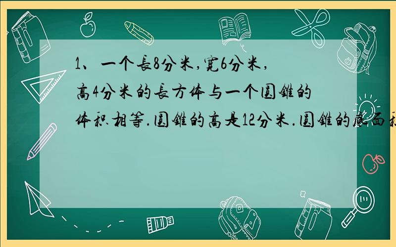 1、一个长8分米,宽6分米,高4分米的长方体与一个圆锥的体积相等.圆锥的高是12分米.圆锥的底面积是多少平方分米?