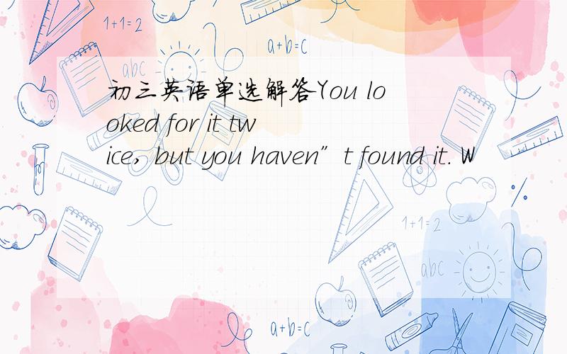 初三英语单选解答You looked for it twice, but you haven”t found it. W