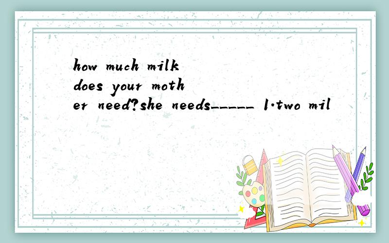 how much milk does your mother need?she needs_____ 1.two mil