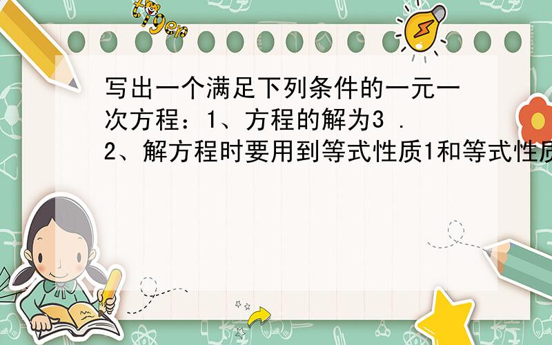 写出一个满足下列条件的一元一次方程：1、方程的解为3 .2、解方程时要用到等式性质1和等式性质2