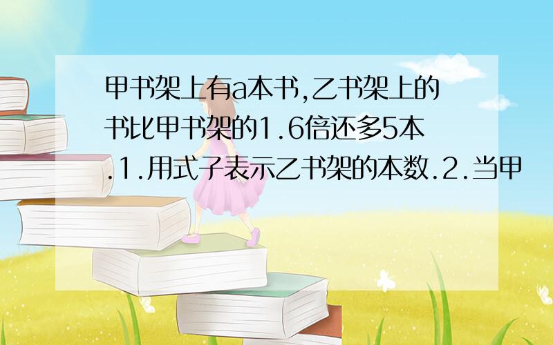 甲书架上有a本书,乙书架上的书比甲书架的1.6倍还多5本.1.用式子表示乙书架的本数.2.当甲