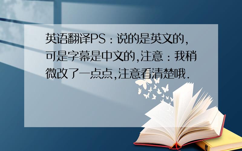 英语翻译PS：说的是英文的,可是字幕是中文的,注意：我稍微改了一点点,注意看清楚哦.