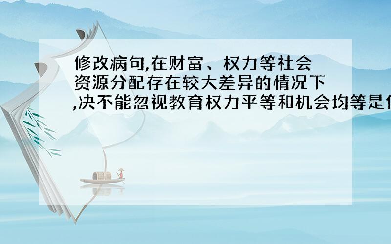 修改病句,在财富、权力等社会资源分配存在较大差异的情况下,决不能忽视教育权力平等和机会均等是保证教育公平的两个主要因素.