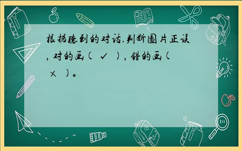 根据听到的对话．判断图片正误，对的画( √ )，错的画( × )。