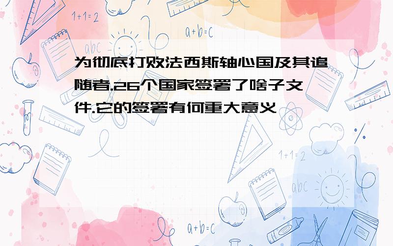 为彻底打败法西斯轴心国及其追随者.26个国家签署了啥子文件.它的签署有何重大意义