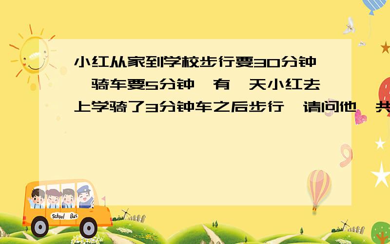 小红从家到学校步行要30分钟,骑车要5分钟,有一天小红去上学骑了3分钟车之后步行,请问他一共用了多少...