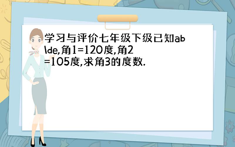 学习与评价七年级下级已知ab\de,角1=120度,角2=105度,求角3的度数.