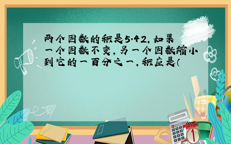 两个因数的积是5.42,如果一个因数不变,另一个因数缩小到它的一百分之一,积应是（