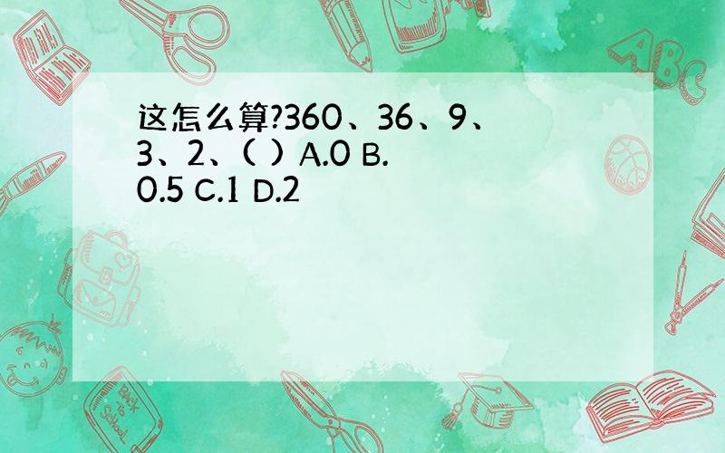 这怎么算?360、36、9、3、2、( ) A.0 B.0.5 C.1 D.2