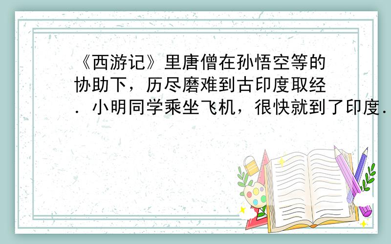 《西游记》里唐僧在孙悟空等的协助下，历尽磨难到古印度取经．小明同学乘坐飞机，很快就到了印度．下面是小明的观光日记：“飞机