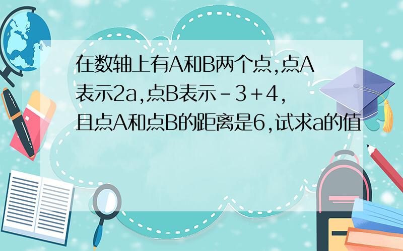 在数轴上有A和B两个点,点A表示2a,点B表示－3＋4,且点A和点B的距离是6,试求a的值