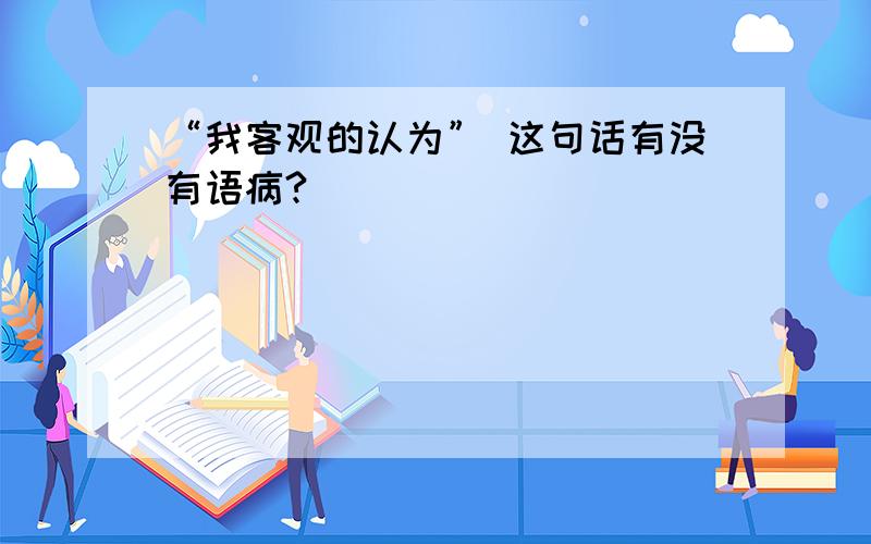 “我客观的认为” 这句话有没有语病?