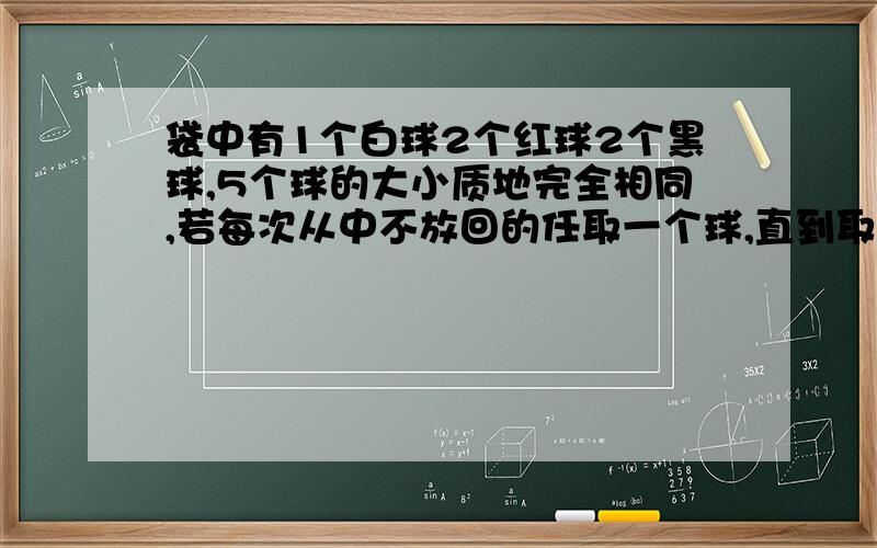 袋中有1个白球2个红球2个黑球,5个球的大小质地完全相同,若每次从中不放回的任取一个球,直到取出白球为止.