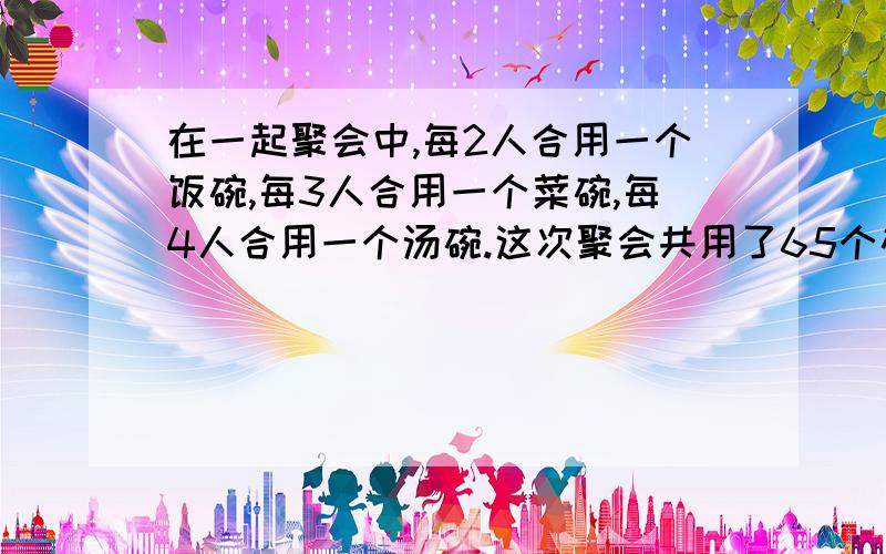 在一起聚会中,每2人合用一个饭碗,每3人合用一个菜碗,每4人合用一个汤碗.这次聚会共用了65个碗,参加聚会的有（）人.