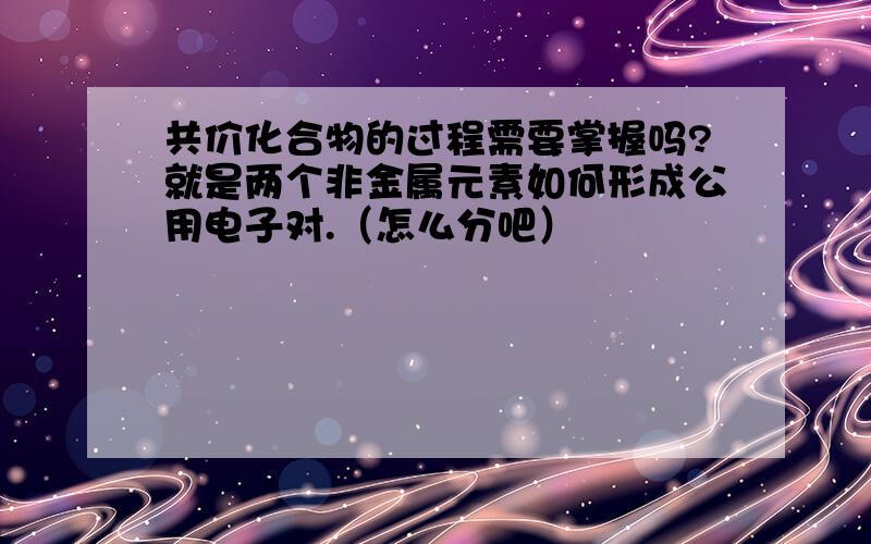 共价化合物的过程需要掌握吗?就是两个非金属元素如何形成公用电子对.（怎么分吧）