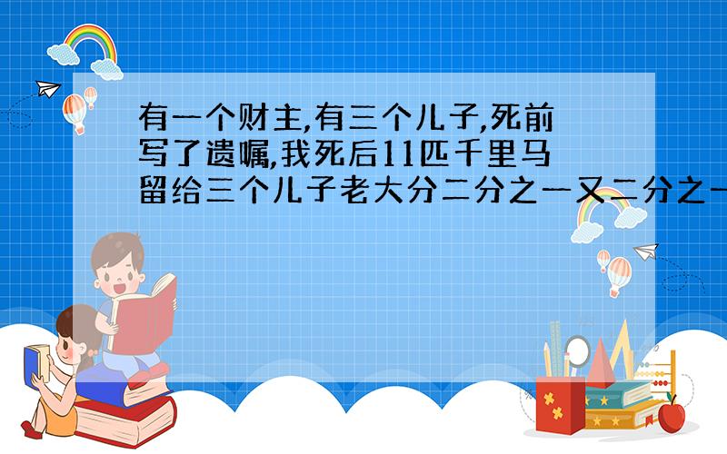 有一个财主,有三个儿子,死前写了遗嘱,我死后11匹千里马留给三个儿子老大分二分之一又二分之一