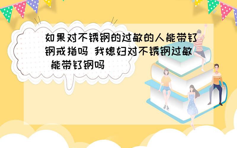 如果对不锈钢的过敏的人能带钛钢戒指吗 我媳妇对不锈钢过敏 能带钛钢吗