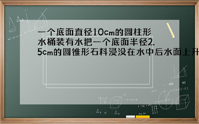 一个底面直径10cm的圆柱形水桶装有水把一个底面半径2.5cm的圆锥形石料浸没在水中后水面上升1cm石料高几厘