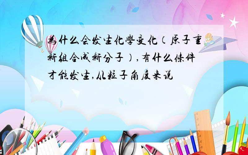 为什么会发生化学变化（原子重新组合成新分子）,有什么条件才能发生,从粒子角度来说