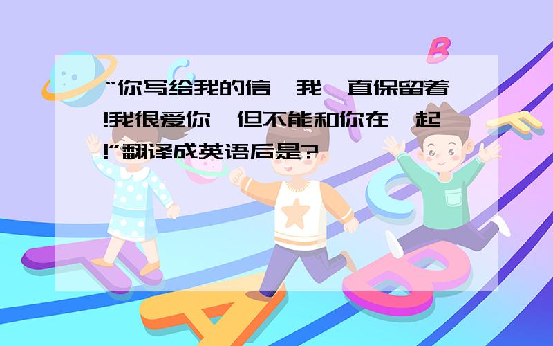 “你写给我的信,我一直保留着!我很爱你,但不能和你在一起!”翻译成英语后是?