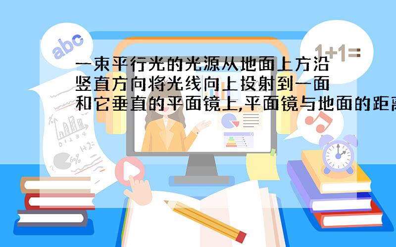 一束平行光的光源从地面上方沿竖直方向将光线向上投射到一面和它垂直的平面镜上,平面镜与地面的距离为3m