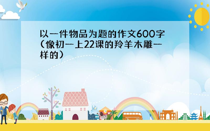 以一件物品为题的作文600字(像初一上22课的羚羊木雕一样的)