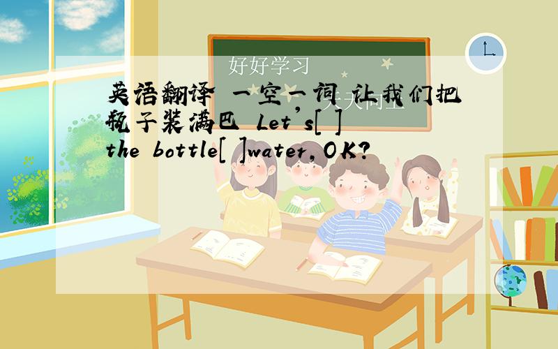 英语翻译 一空一词 让我们把瓶子装满巴 Let's[ ]the bottle[ ]water,OK?