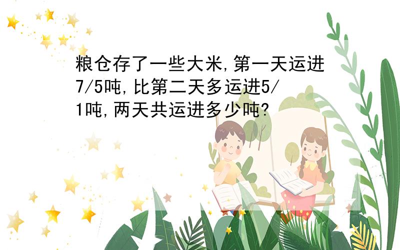 粮仓存了一些大米,第一天运进7/5吨,比第二天多运进5/1吨,两天共运进多少吨?