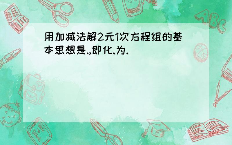 用加减法解2元1次方程组的基本思想是.,即化.为.．