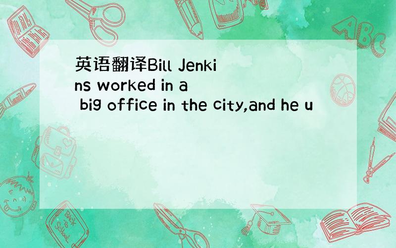 英语翻译Bill Jenkins worked in a big office in the city,and he u