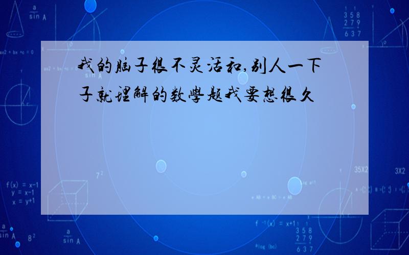 我的脑子很不灵活和,别人一下子就理解的数学题我要想很久