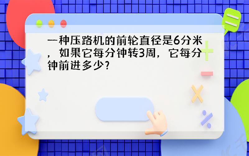 一种压路机的前轮直径是6分米，如果它每分钟转3周，它每分钟前进多少？