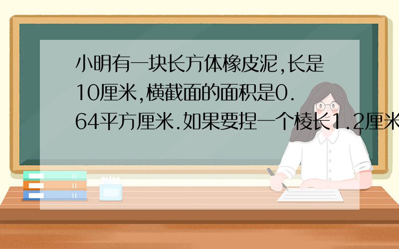 小明有一块长方体橡皮泥,长是10厘米,横截面的面积是0.64平方厘米.如果要捏一个棱长1.2厘米的正方体,需要从橡皮泥上