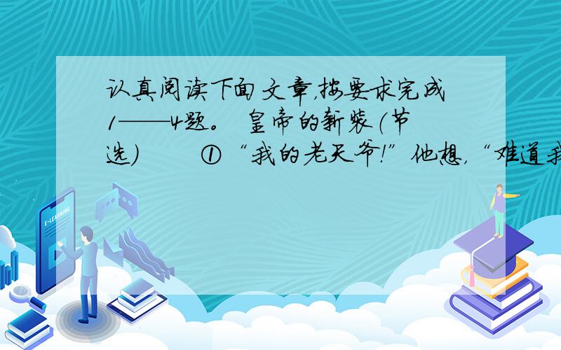 认真阅读下面文章，按要求完成1——4题。 皇帝的新装（节选） 　　①“我的老天爷！”他想，“难道我是愚蠢的吗？我从来没有