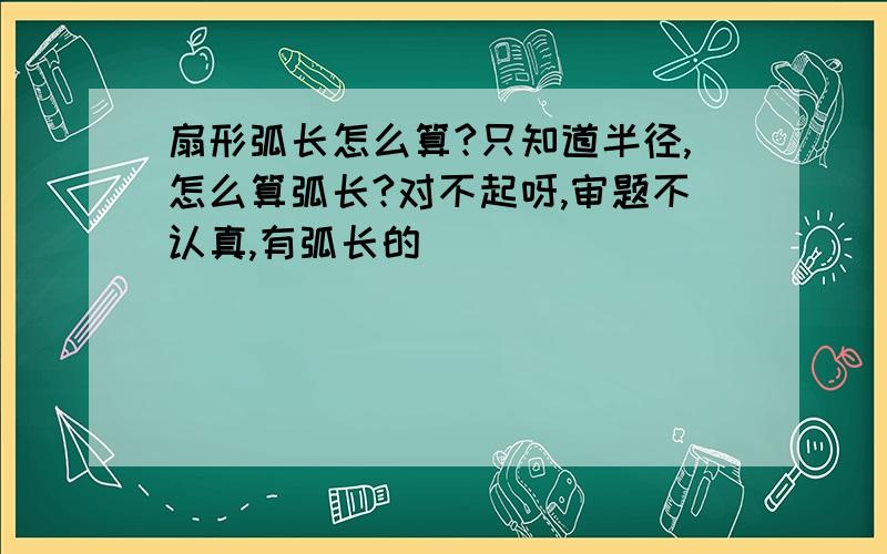 扇形弧长怎么算?只知道半径,怎么算弧长?对不起呀,审题不认真,有弧长的