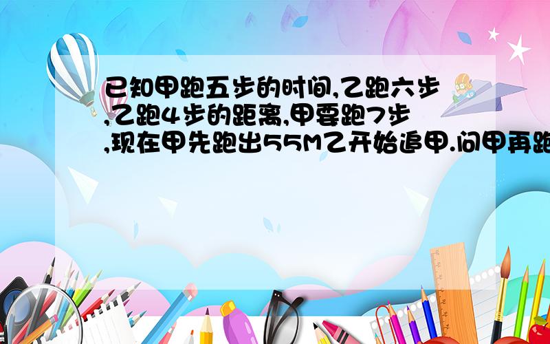 已知甲跑五步的时间,乙跑六步,乙跑4步的距离,甲要跑7步,现在甲先跑出55M乙开始追甲.问甲再跑多少米,