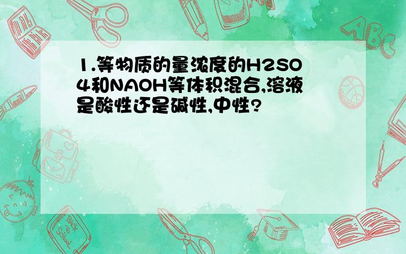 1.等物质的量浓度的H2SO4和NAOH等体积混合,溶液是酸性还是碱性,中性?