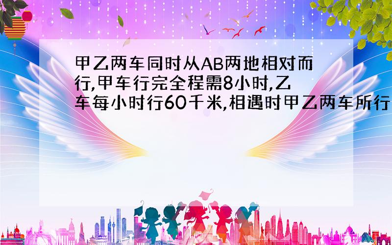 甲乙两车同时从AB两地相对而行,甲车行完全程需8小时,乙车每小时行60千米,相遇时甲乙两车所行的路程比为5:3,这时乙车