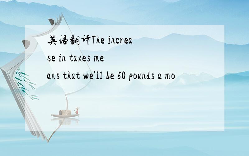 英语翻译The increase in taxes means that we'll be 50 pounds a mo