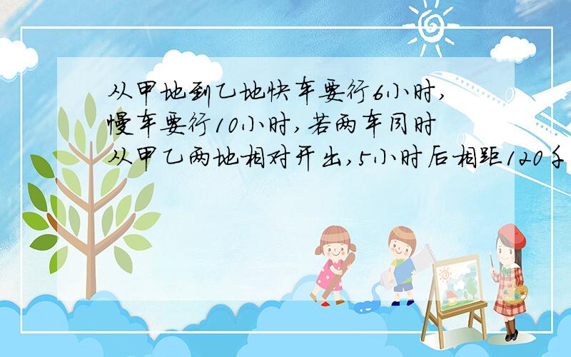 从甲地到乙地快车要行6小时,慢车要行10小时,若两车同时从甲乙两地相对开出,5小时后相距120千米,甲乙